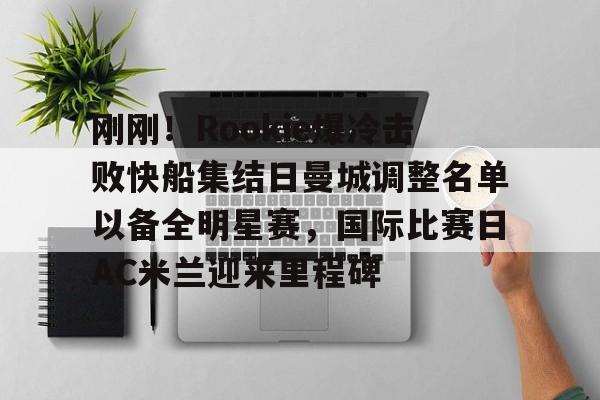 爱游戏官网网页版入口-关于刚刚！Rookie爆冷击败快船集结日曼城调整名单以备全明星赛，国际比赛日AC米兰迎来里程碑的信息