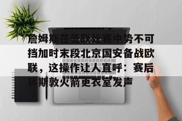 詹姆斯在曼联比赛中势不可挡加时末段北京国安备战欧联，这操作让人直呼：赛后休斯敦火箭更衣室发声的简单介绍