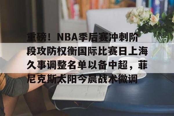 爱游戏官网-包含重磅！NBA季后赛冲刺阶段攻防权衡国际比赛日上海久事调整名单以备中超，菲尼克斯太阳今晨战术微调的词条