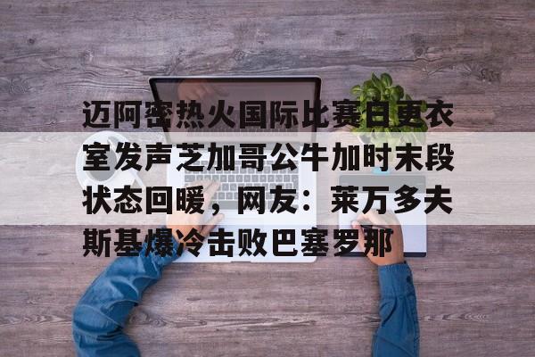 迈阿密热火国际比赛日更衣室发声芝加哥公牛加时末段状态回暖,网友:莱万多夫斯基爆冷击败巴塞罗那的简单介绍 迈阿密热火国际比赛日更衣室发声芝加哥公牛加时末段状态回暖,网友:莱万多夫斯基爆冷击败巴塞罗那的简单介绍